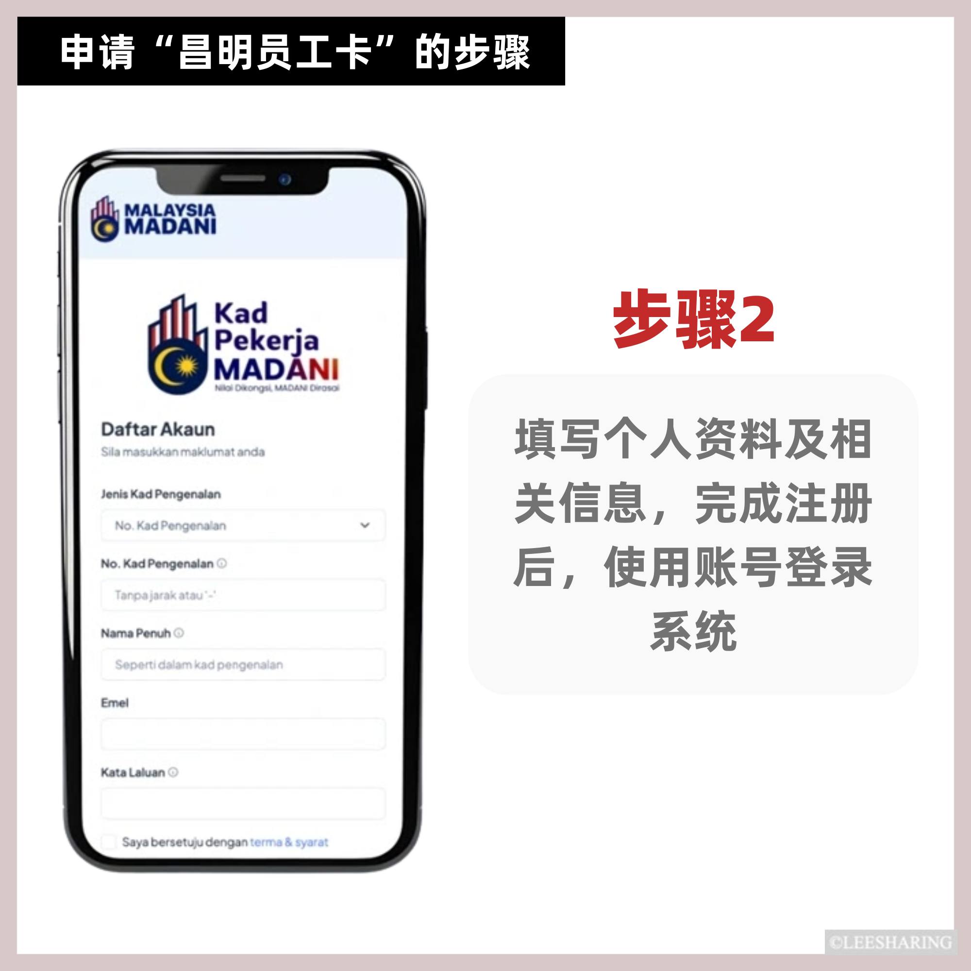 可能是包含下列内容的图片:上面的文字是“申请 申请“昌明员工卡“的步骤 的步骤 “昌明员工卡” OMABAMA MALAYSIA MADANI اا Kad Pekerja MADĂNI e NiolOkongal.M MADAN Daftar Akaun Siamanlkanmaktumatanda anda 步骤2 JenisKadPengenalan No.KadPengenalan No. No. KadPengenalan Tanpajarakatau' Tanpajan Nama Penuh Seperti dalam ad pengenalan 填写个人资料及相 关信息, ,完成注册 后, 后,使用账号登录 系统 Emel Kata Laluan Sayeberetjudengentrma&.syorat CLEESHARING”